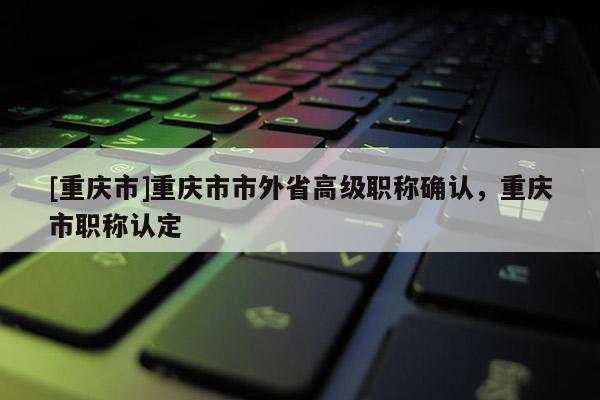 [重慶市]重慶市市外省高級職稱確認(rèn)，重慶市職稱認(rèn)定