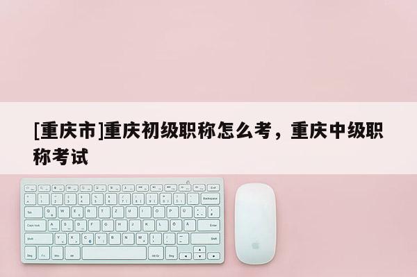 [重慶市]重慶初級職稱怎么考，重慶中級職稱考試