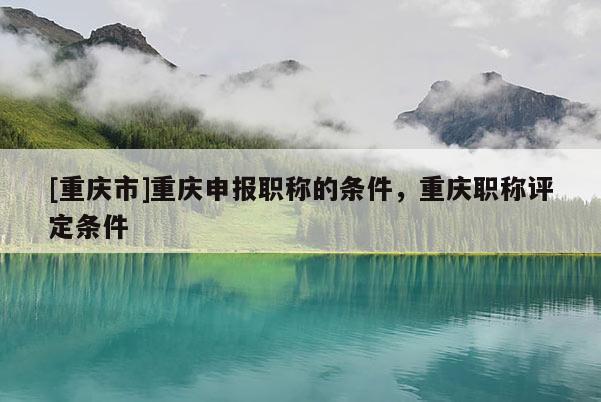 [重慶市]重慶申報(bào)職稱的條件，重慶職稱評(píng)定條件