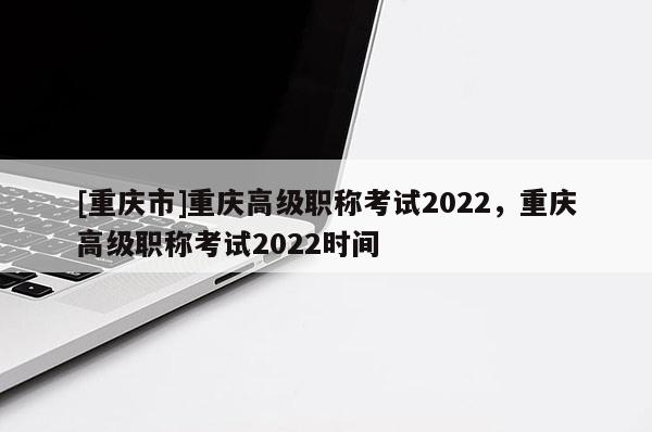 [重慶市]重慶高級職稱考試2022，重慶高級職稱考試2022時間