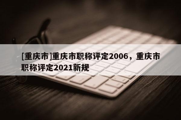 [重慶市]重慶市職稱評定2006，重慶市職稱評定2021新規(guī)