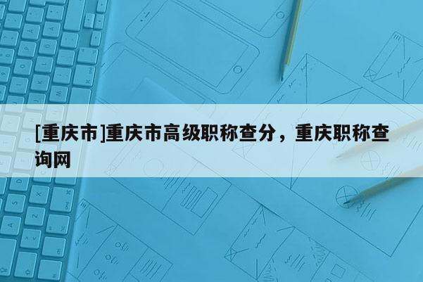 [重慶市]重慶市高級(jí)職稱查分，重慶職稱查詢網(wǎng)