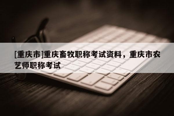[重慶市]重慶畜牧職稱考試資料，重慶市農藝師職稱考試