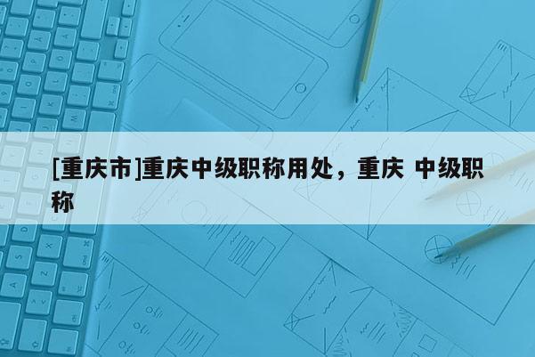 [重慶市]重慶中級職稱用處，重慶 中級職稱