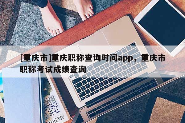 [重慶市]重慶職稱查詢時間app，重慶市職稱考試成績查詢