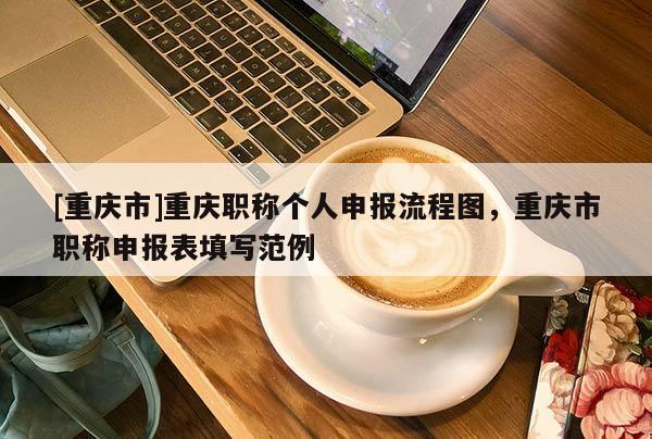 [重慶市]重慶職稱個人申報流程圖，重慶市職稱申報表填寫范例
