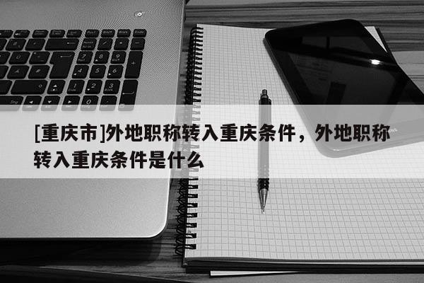 [重慶市]外地職稱(chēng)轉(zhuǎn)入重慶條件，外地職稱(chēng)轉(zhuǎn)入重慶條件是什么