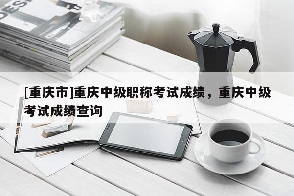 [重慶市]重慶中級(jí)職稱考試成績(jī)，重慶中級(jí)考試成績(jī)查詢