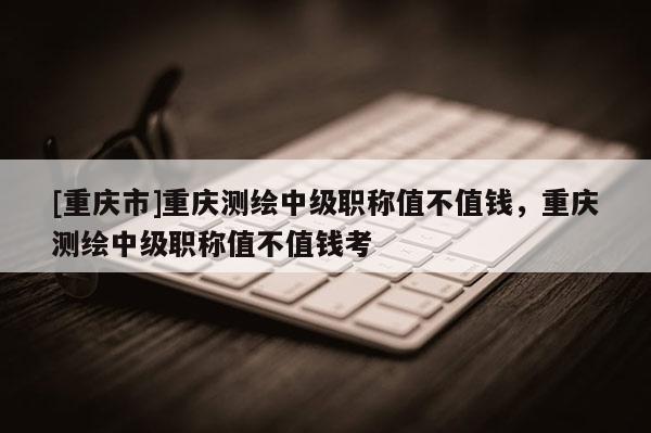 [重慶市]重慶測繪中級職稱值不值錢，重慶測繪中級職稱值不值錢考