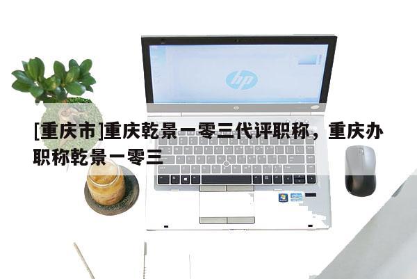 [重慶市]重慶乾景一零三代評(píng)職稱，重慶辦職稱乾景一零三