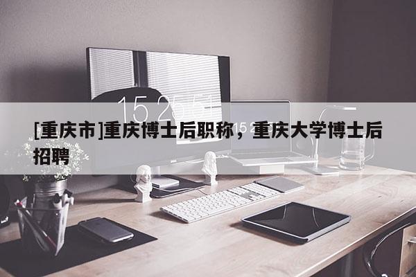 [重慶市]重慶博士后職稱，重慶大學博士后招聘
