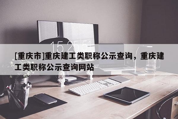 [重慶市]重慶建工類職稱公示查詢，重慶建工類職稱公示查詢網站