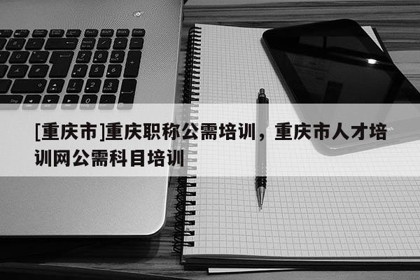 [重慶市]重慶職稱公需培訓，重慶市人才培訓網(wǎng)公需科目培訓