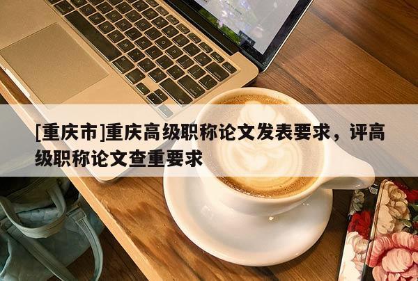 [重慶市]重慶高級職稱論文發(fā)表要求，評高級職稱論文查重要求