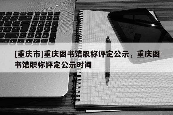[重慶市]重慶圖書館職稱評定公示，重慶圖書館職稱評定公示時間