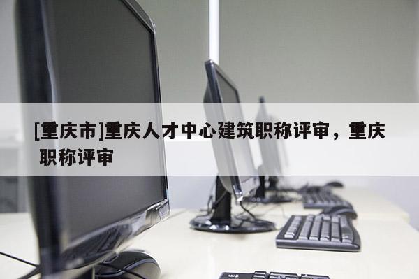 [重慶市]重慶人才中心建筑職稱評審，重慶 職稱評審