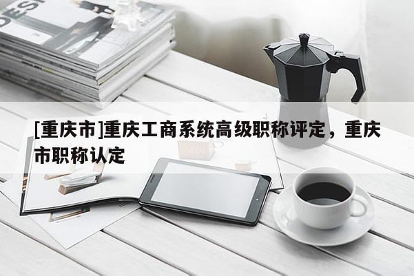[重慶市]重慶工商系統高級職稱評定，重慶市職稱認定