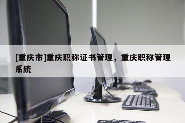 [重慶市]重慶職稱證書管理，重慶職稱管理系統(tǒng)