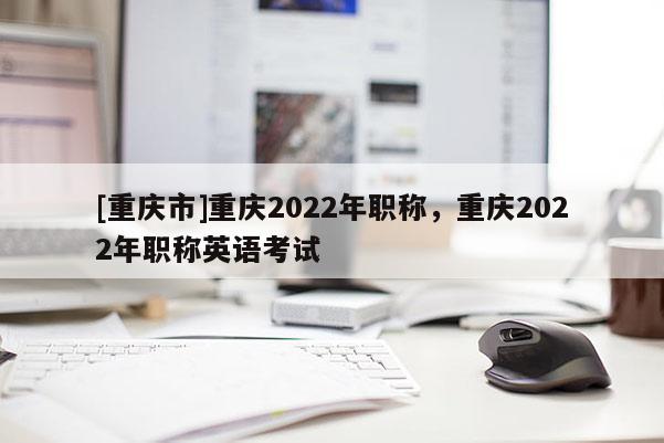 [重慶市]重慶2022年職稱，重慶2022年職稱英語考試
