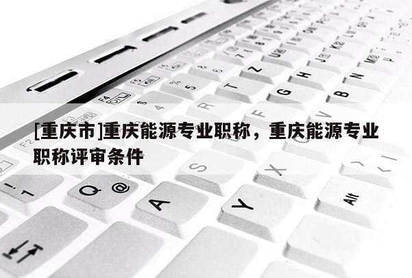 [重慶市]重慶能源專業(yè)職稱，重慶能源專業(yè)職稱評(píng)審條件