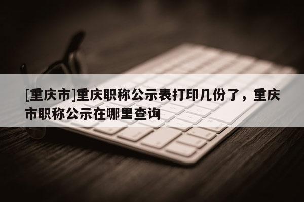 [重慶市]重慶職稱公示表打印幾份了，重慶市職稱公示在哪里查詢