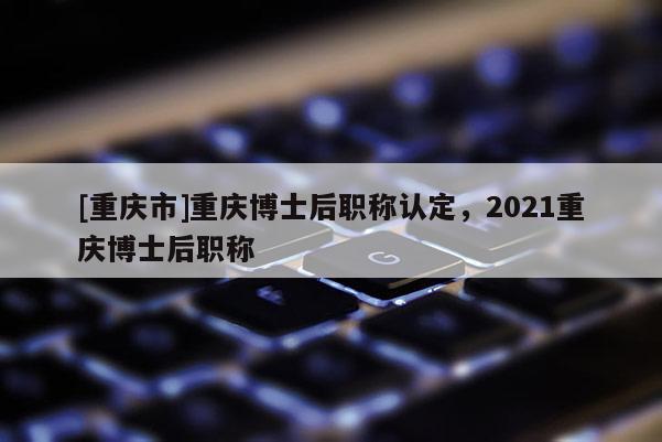 [重慶市]重慶博士后職稱認定，2021重慶博士后職稱