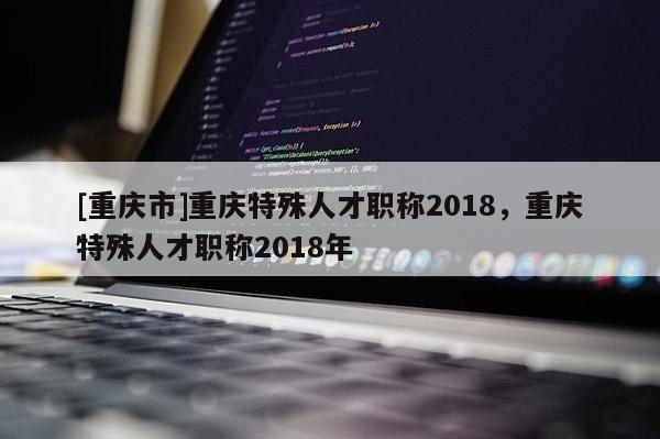 [重慶市]重慶特殊人才職稱2018，重慶特殊人才職稱2018年