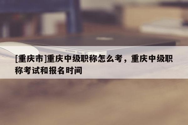 [重慶市]重慶中級職稱怎么考，重慶中級職稱考試和報名時間