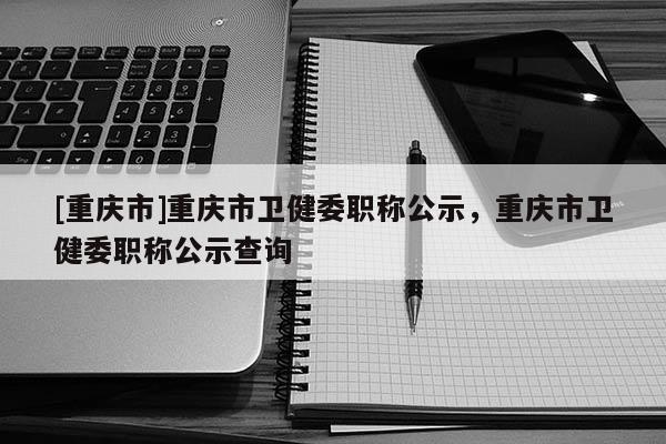[重慶市]重慶市衛健委職稱公示，重慶市衛健委職稱公示查詢