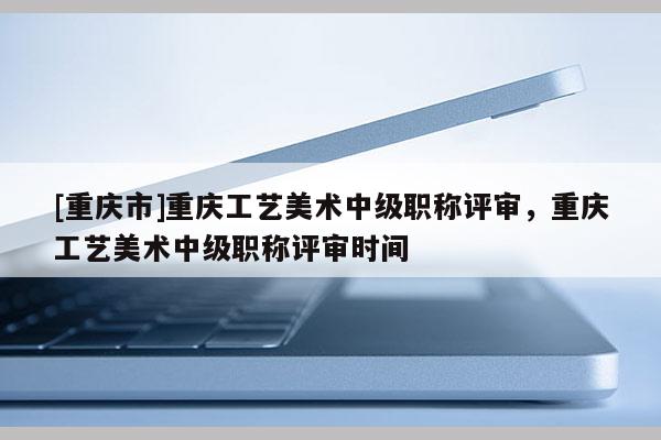 [重慶市]重慶工藝美術中級職稱評審，重慶工藝美術中級職稱評審時間