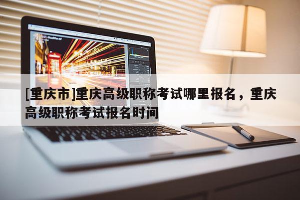 [重慶市]重慶高級職稱考試哪里報名，重慶高級職稱考試報名時間