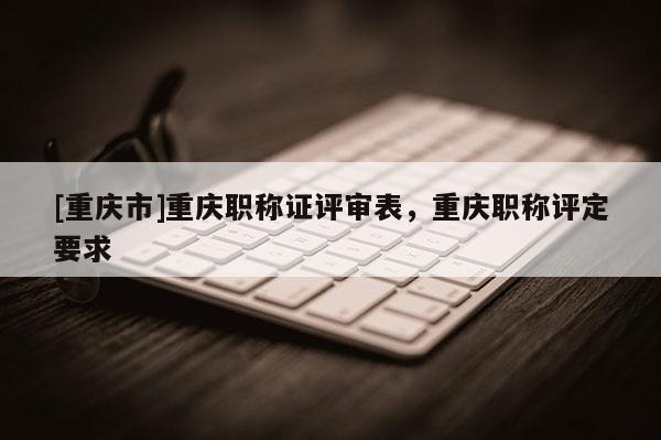 [重慶市]重慶職稱證評審表，重慶職稱評定要求