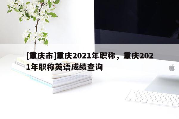 [重慶市]重慶2021年職稱，重慶2021年職稱英語成績查詢