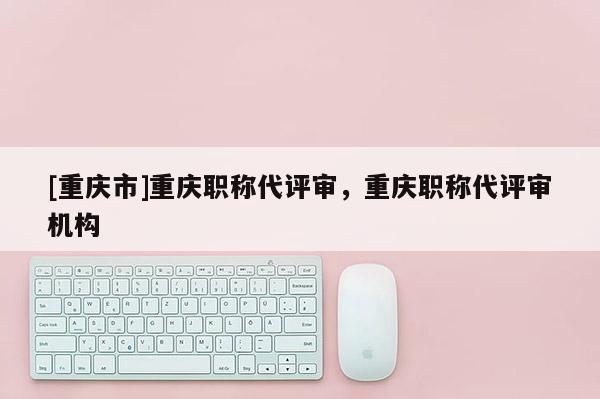 [重慶市]重慶職稱代評審，重慶職稱代評審機(jī)構(gòu)