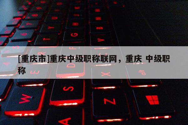 [重慶市]重慶中級職稱聯(lián)網(wǎng)，重慶 中級職稱