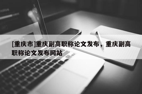 [重慶市]重慶副高職稱論文發布，重慶副高職稱論文發布網站