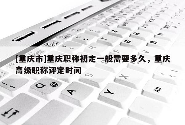 [重慶市]重慶職稱初定一般需要多久，重慶高級職稱評定時間
