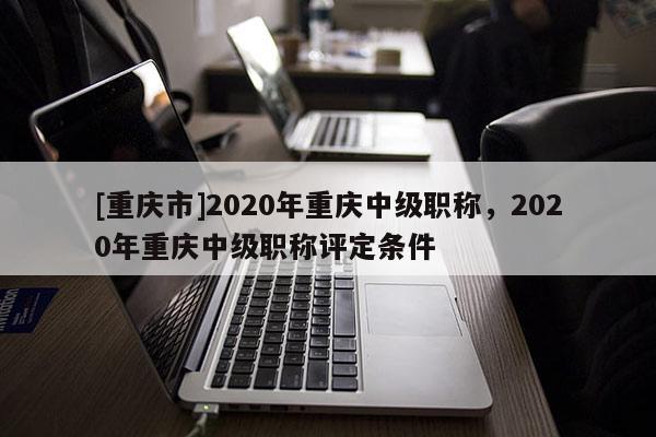[重慶市]2020年重慶中級職稱，2020年重慶中級職稱評定條件