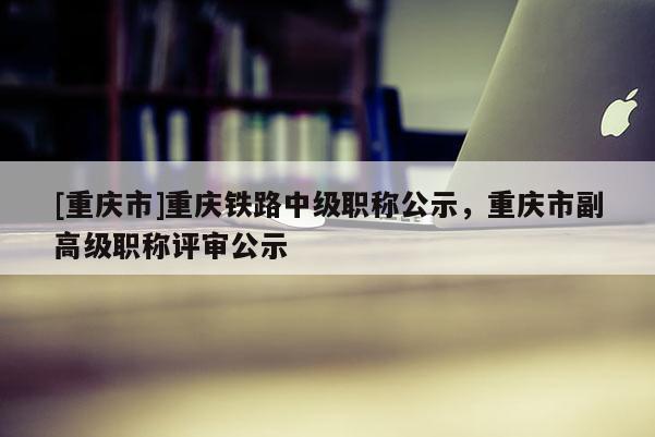 [重慶市]重慶鐵路中級職稱公示，重慶市副高級職稱評審公示