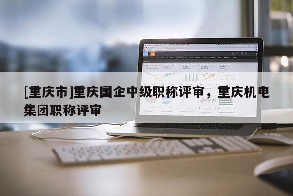 [重慶市]重慶國企中級職稱評審，重慶機電集團職稱評審
