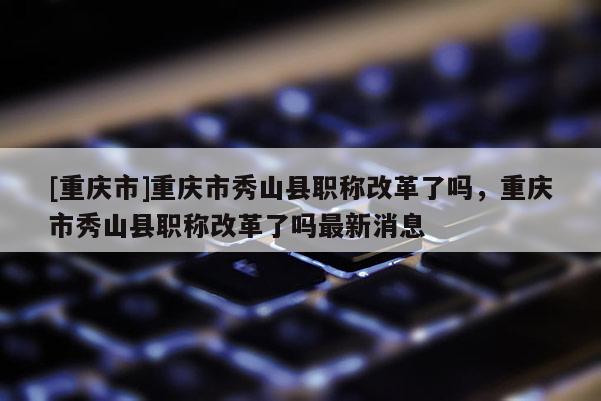 [重慶市]重慶市秀山縣職稱改革了嗎，重慶市秀山縣職稱改革了嗎最新消息