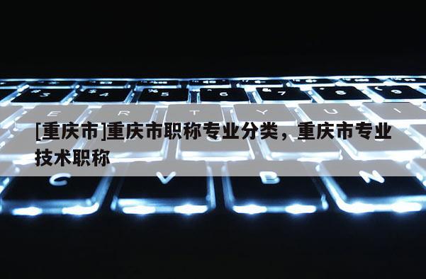 [重慶市]重慶市職稱專業分類，重慶市專業技術職稱