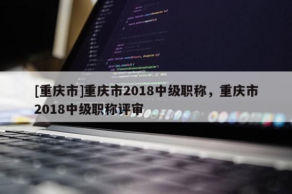 [重慶市]重慶市2018中級職稱，重慶市2018中級職稱評審