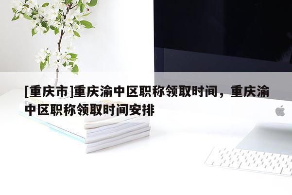 [重慶市]重慶渝中區職稱領取時間，重慶渝中區職稱領取時間安排