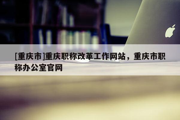 [重慶市]重慶職稱改革工作網站，重慶市職稱辦公室官網