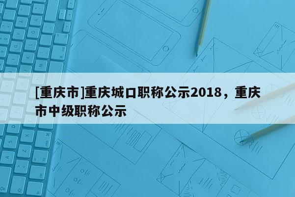 [重慶市]重慶城口職稱公示2018，重慶市中級職稱公示