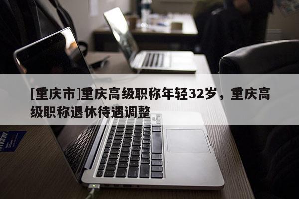 [重慶市]重慶高級職稱年輕32歲，重慶高級職稱退休待遇調整