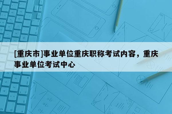 [重慶市]事業單位重慶職稱考試內容，重慶事業單位考試中心