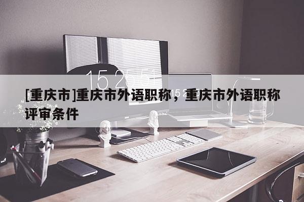 [重慶市]重慶市外語職稱，重慶市外語職稱評(píng)審條件