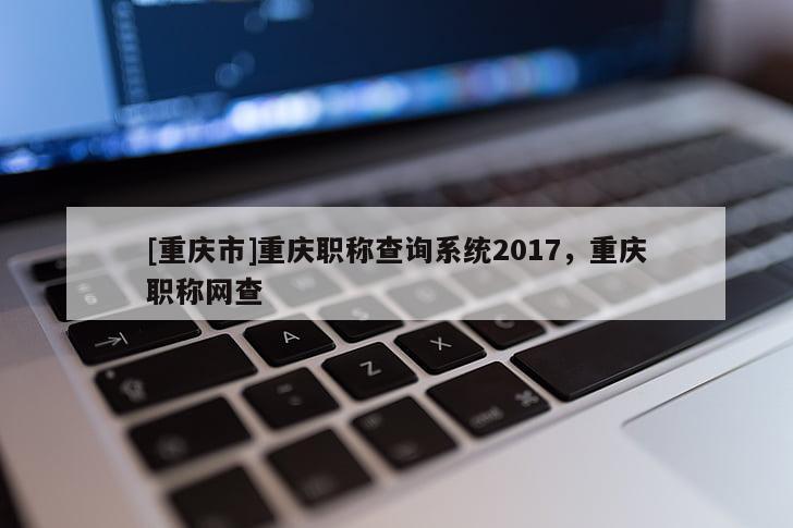 [重慶市]重慶職稱查詢系統2017，重慶職稱網查
